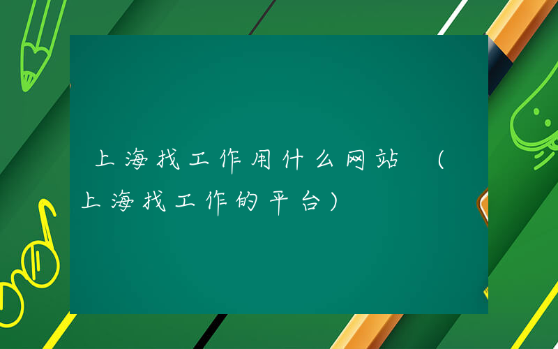 上海找工作用什么网站 (上海找工作的平台)